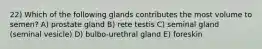 22) Which of the following glands contributes the most volume to semen? A) prostate gland B) rete testis C) seminal gland (seminal vesicle) D) bulbo-urethral gland E) foreskin