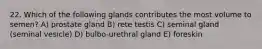 22. Which of the following glands contributes the most volume to semen? A) prostate gland B) rete testis C) seminal gland (seminal vesicle) D) bulbo-urethral gland E) foreskin