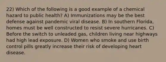 22) Which of the following is a good example of a chemical hazard to public health? A) Immunizations may be the best defense against pandemic viral disease. B) In southern Florida, homes must be well constructed to resist severe hurricanes. C) Before the switch to unleaded gas, children living near highways had high lead exposure. D) Women who smoke and use birth control pills greatly increase their risk of developing heart disease.