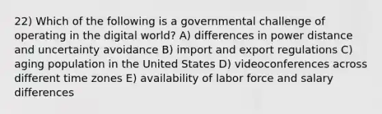 22) Which of the following is a governmental challenge of operating in the digital world? A) differences in power distance and uncertainty avoidance B) import and export regulations C) aging population in the United States D) videoconferences across different time zones E) availability of labor force and salary differences