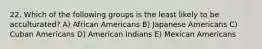 22. Which of the following groups is the least likely to be acculturated? A) African Americans B) Japanese Americans C) Cuban Americans D) American Indians E) Mexican Americans