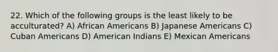 22. Which of the following groups is the least likely to be acculturated? A) African Americans B) Japanese Americans C) Cuban Americans D) American Indians E) Mexican Americans