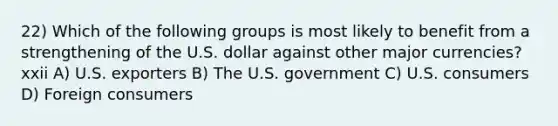 22) Which of the following groups is most likely to benefit from a strengthening of the U.S. dollar against other major currencies?xxii A) U.S. exporters B) The U.S. government C) U.S. consumers D) Foreign consumers