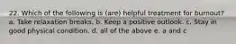 22. Which of the following is (are) helpful treatment for burnout? a. Take relaxation breaks. b. Keep a positive outlook. c. Stay in good physical condition. d. all of the above e. a and c