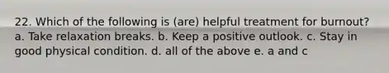 22. Which of the following is (are) helpful treatment for burnout? a. Take relaxation breaks. b. Keep a positive outlook. c. Stay in good physical condition. d. all of the above e. a and c