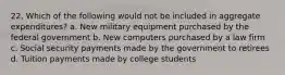 22. Which of the following would not be included in aggregate expenditures? a. New military equipment purchased by the federal government b. New computers purchased by a law firm c. Social security payments made by the government to retirees d. Tuition payments made by college students