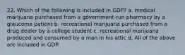 22. Which of the following is included in GDP? a. medical marijuana purchased from a government-run pharmacy by a glaucoma patient b. recreational marijuana purchased from a drug dealer by a college student c. recreational marijuana produced and consumed by a man in his attic d. All of the above are included in GDP.