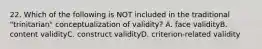 22. Which of the following is NOT included in the traditional "trinitarian" conceptualization of validity? A. face validityB. content validityC. construct validityD. criterion-related validity