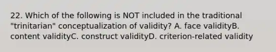 22. Which of the following is NOT included in the traditional "trinitarian" conceptualization of validity? A. face validityB. content validityC. construct validityD. criterion-related validity