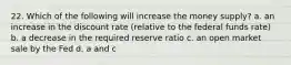 22. Which of the following will increase the money supply? a. an increase in the discount rate (relative to the federal funds rate) b. a decrease in the required reserve ratio c. an open market sale by the Fed d. a and c