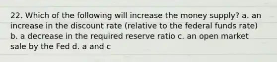 22. Which of the following will increase the money supply? a. an increase in the discount rate (relative to the federal funds rate) b. a decrease in the required reserve ratio c. an open market sale by the Fed d. a and c