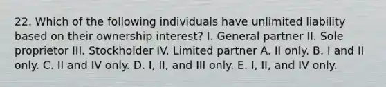 22. Which of the following individuals have unlimited liability based on their ownership interest? I. General partner II. Sole proprietor III. Stockholder IV. Limited partner A. II only. B. I and II only. C. II and IV only. D. I, II, and III only. E. I, II, and IV only.