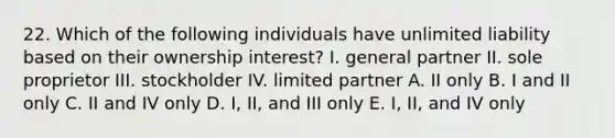 22. Which of the following individuals have unlimited liability based on their ownership interest? I. general partner II. sole proprietor III. stockholder IV. limited partner A. II only B. I and II only C. II and IV only D. I, II, and III only E. I, II, and IV only