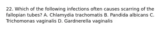 22. Which of the following infections often causes scarring of the fallopian tubes? A. Chlamydia trachomatis B. Pandida albicans C. Trichomonas vaginalis D. Gardnerella vaginalis