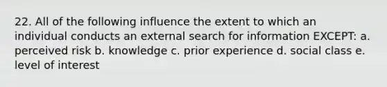 22. All of the following influence the extent to which an individual conducts an external search for information EXCEPT: a. perceived risk b. knowledge c. prior experience d. social class e. level of interest