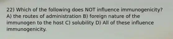 22) Which of the following does NOT influence immunogenicity? A) the routes of administration B) foreign nature of the immunogen to the host C) solubility D) All of these influence immunogenicity.