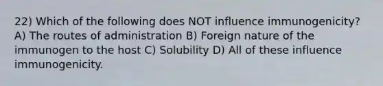 22) Which of the following does NOT influence immunogenicity? A) The routes of administration B) Foreign nature of the immunogen to the host C) Solubility D) All of these influence immunogenicity.