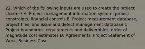 22. Which of the following inputs are used to create the project charter? A. Project management information system, project constraints, financial controls B. Project measurement database, project files, and issue and defect management database C. Project boundaries, requirements and deliverables, order of magnitude cost estimates D. Agreements, Project Statement of Work, Business Case