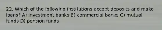 22. Which of the following institutions accept deposits and make loans? A) investment banks B) commercial banks C) mutual funds D) pension funds