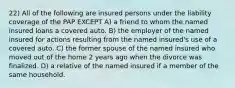 22) All of the following are insured persons under the liability coverage of the PAP EXCEPT A) a friend to whom the named insured loans a covered auto. B) the employer of the named insured for actions resulting from the named insured's use of a covered auto. C) the former spouse of the named insured who moved out of the home 2 years ago when the divorce was finalized. D) a relative of the named insured if a member of the same household.