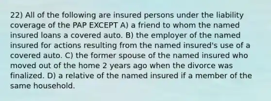 22) All of the following are insured persons under the liability coverage of the PAP EXCEPT A) a friend to whom the named insured loans a covered auto. B) the employer of the named insured for actions resulting from the named insured's use of a covered auto. C) the former spouse of the named insured who moved out of the home 2 years ago when the divorce was finalized. D) a relative of the named insured if a member of the same household.