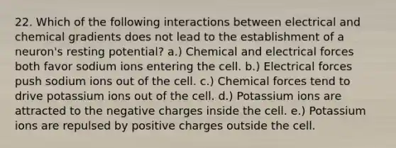 22. Which of the following interactions between electrical and chemical gradients does not lead to the establishment of a neuron's resting potential? a.) Chemical and electrical forces both favor sodium ions entering the cell. b.) Electrical forces push sodium ions out of the cell. c.) Chemical forces tend to drive potassium ions out of the cell. d.) Potassium ions are attracted to the negative charges inside the cell. e.) Potassium ions are repulsed by positive charges outside the cell.