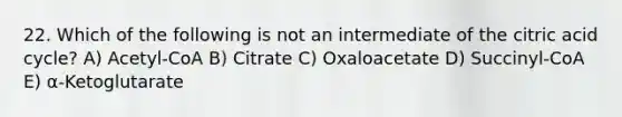 22. Which of the following is not an intermediate of the citric acid cycle? A) Acetyl-CoA B) Citrate C) Oxaloacetate D) Succinyl-CoA Ε) α-Ketoglutarate