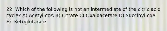 22. Which of the following is not an intermediate of the citric acid cycle? A) Acetyl-coA B) Citrate C) Oxaloacetate D) Succinyl-coA E) -Ketoglutarate