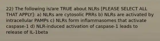 22) The following is/are TRUE about NLRs [PLEASE SELECT ALL THAT APPLY]: a) NLRs are cytosolic PRRs b) NLRs are activated by intracellular PAMPs c) NLRs form inflammasomes that activate caspase-1 d) NLR-induced activation of caspase-1 leads to release of IL-1beta