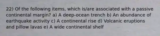 22) Of the following items, which is/are associated with a passive continental margin? a) A deep-ocean trench b) An abundance of earthquake activity c) A continental rise d) Volcanic eruptions and pillow lavas e) A wide continental shelf