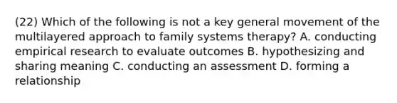 (22) Which of the following is not a key general movement of the multilayered approach to family systems therapy? A. conducting empirical research to evaluate outcomes B. hypothesizing and sharing meaning C. conducting an assessment D. forming a relationship