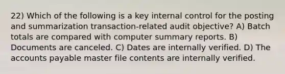 22) Which of the following is a key internal control for the posting and summarization transaction-related audit objective? A) Batch totals are compared with computer summary reports. B) Documents are canceled. C) Dates are internally verified. D) The accounts payable master file contents are internally verified.