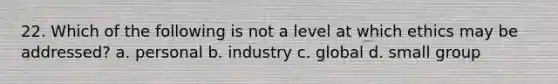 22. Which of the following is not a level at which ethics may be addressed? a. personal b. industry c. global d. small group