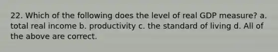22. Which of the following does the level of real GDP measure? a. total real income b. productivity c. the standard of living d. All of the above are correct.