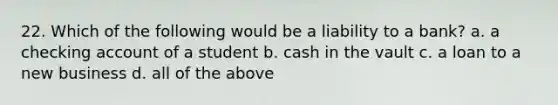 22. Which of the following would be a liability to a bank? a. a checking account of a student b. cash in the vault c. a loan to a new business d. all of the above