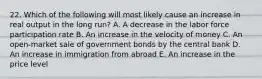 22. Which of the following will most likely cause an increase in real output in the long run? A. A decrease in the labor force participation rate B. An increase in the velocity of money C. An open-market sale of government bonds by the central bank D. An increase in immigration from abroad E. An increase in the price level