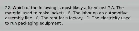 22. Which of the following is most likely a fixed cost ? A. The material used to make jackets . B. The labor on an automotive assembly line . C. The rent for a factory . D. The electricity used to run packaging equipment .