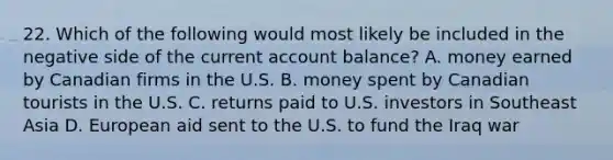 22. Which of the following would most likely be included in the negative side of the current account balance? A. money earned by Canadian firms in the U.S. B. money spent by Canadian tourists in the U.S. C. returns paid to U.S. investors in Southeast Asia D. European aid sent to the U.S. to fund the Iraq war