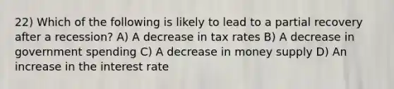 22) Which of the following is likely to lead to a partial recovery after a recession? A) A decrease in tax rates B) A decrease in government spending C) A decrease in money supply D) An increase in the interest rate