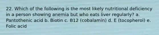 22. Which of the following is the most likely nutritional deficiency in a person showing anemia but who eats liver regularly? a. Pantothenic acid b. Biotin c. B12 (cobalamin) d. E (tocopherol) e. Folic acid