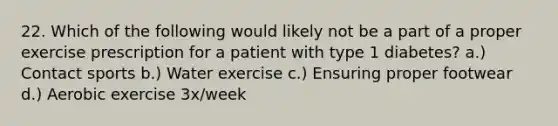 22. Which of the following would likely not be a part of a proper exercise prescription for a patient with type 1 diabetes? a.) Contact sports b.) Water exercise c.) Ensuring proper footwear d.) Aerobic exercise 3x/week