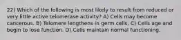 22) Which of the following is most likely to result from reduced or very little active telomerase activity? A) Cells may become cancerous. B) Telomere lengthens in germ cells. C) Cells age and begin to lose function. D) Cells maintain normal functioning.