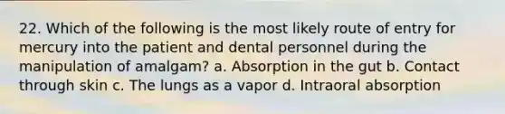 22. Which of the following is the most likely route of entry for mercury into the patient and dental personnel during the manipulation of amalgam? a. Absorption in the gut b. Contact through skin c. The lungs as a vapor d. Intraoral absorption