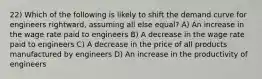 22) Which of the following is likely to shift the demand curve for engineers rightward, assuming all else equal? A) An increase in the wage rate paid to engineers B) A decrease in the wage rate paid to engineers C) A decrease in the price of all products manufactured by engineers D) An increase in the productivity of engineers