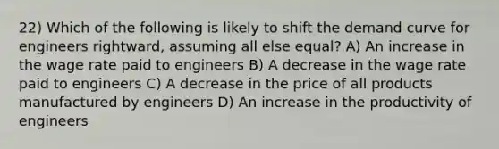 22) Which of the following is likely to shift the demand curve for engineers rightward, assuming all else equal? A) An increase in the wage rate paid to engineers B) A decrease in the wage rate paid to engineers C) A decrease in the price of all products manufactured by engineers D) An increase in the productivity of engineers