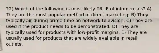 22) Which of the following is most likely TRUE of infomercials? A) They are the most popular method of direct marketing. B) They typically air during prime time on network television. C) They are used if the product needs to be demonstrated. D) They are typically used for products with low-profit margins. E) They are usually used for products that are widely available in retail outlets.