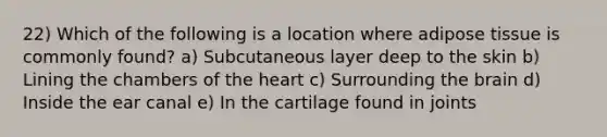 22) Which of the following is a location where adipose tissue is commonly found? a) Subcutaneous layer deep to the skin b) Lining the chambers of the heart c) Surrounding the brain d) Inside the ear canal e) In the cartilage found in joints