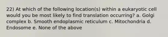 22) At which of the following location(s) within a eukaryotic cell would you be most likely to find translation occurring? a. Golgi complex b. Smooth endoplasmic reticulum c. Mitochondria d. Endosome e. None of the above