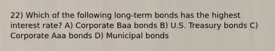 22) Which of the following long-term bonds has the highest interest rate? A) Corporate Baa bonds B) U.S. Treasury bonds C) Corporate Aaa bonds D) Municipal bonds