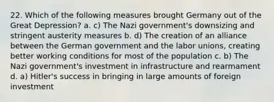 22. Which of the following measures brought Germany out of the Great Depression? a. c) The Nazi government's downsizing and stringent austerity measures b. d) The creation of an alliance between the German government and the labor unions, creating better working conditions for most of the population c. b) The Nazi government's investment in infrastructure and rearmament d. a) Hitler's success in bringing in large amounts of foreign investment